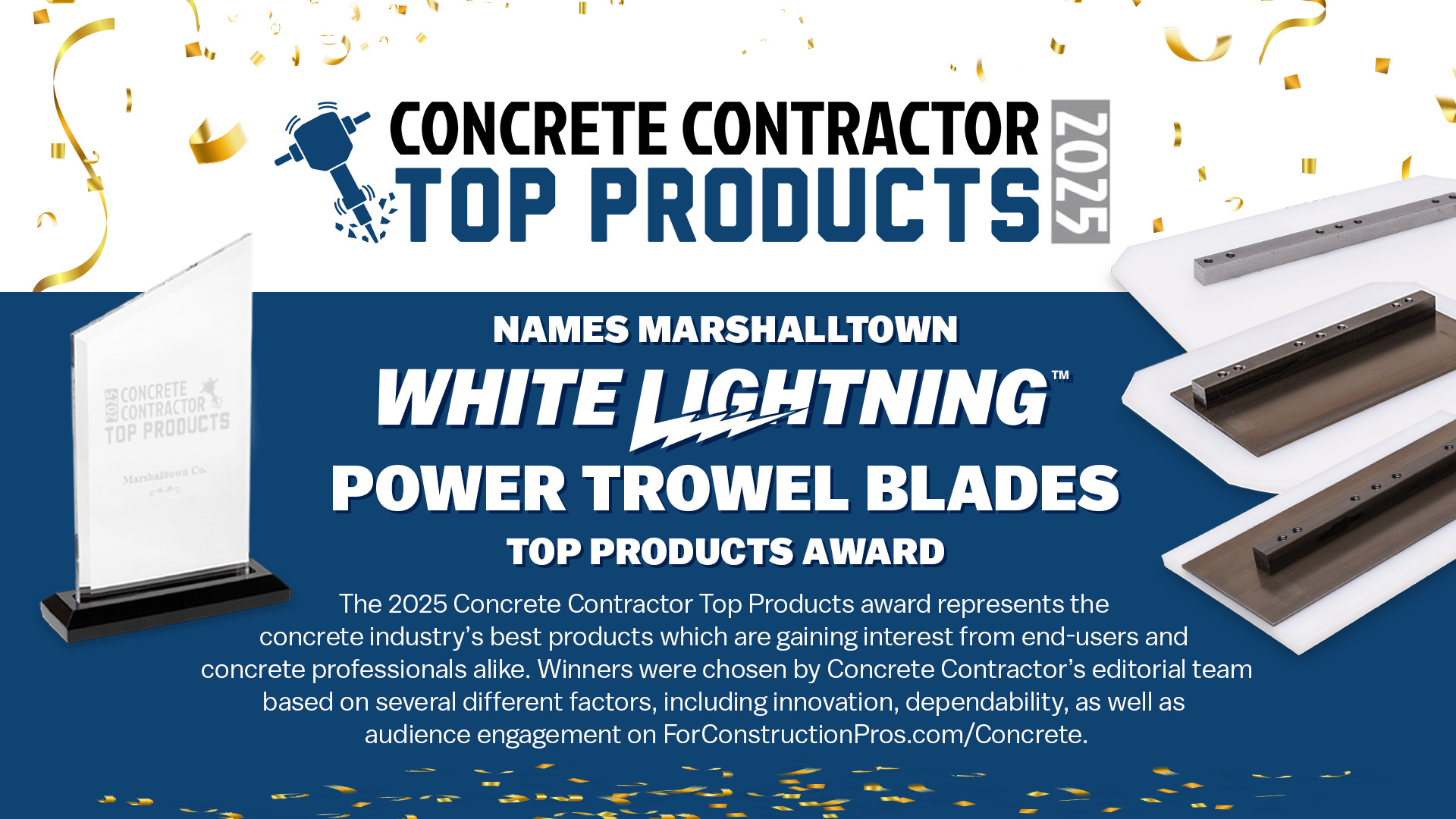 Concrete Contractor names MARSHALLTOWN White Lightning Power Trowel Blades a Top Product of 2025; the 2025 Concrete Contractor Top Products award represents the concrete industry's best products which are gaining interest from end-users and concrete professionals alike. Winners were chosen by Concrete Contract's editorial team based on several factors, including innovation, dependability, as well as audience engagement on ForConstructionPros.com/Concrete.